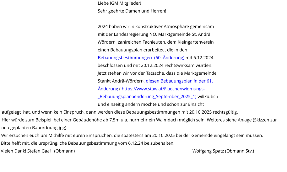 Liebe IGM Mitglieder! Sehr geehrte Damen und Herren!  2024 haben wir in konstruktiver Atmosphäre gemeinsam mit der Landesregierung NÖ, Marktgemeinde St. Andrä Wördern, zahlreichen Fachleuten, dem Kleingartenverein einen Bebauungsplan erarbeitet , die in den Bebauungsbestimmungen  (60. Änderung) mit 6.12.2024 beschlossen und mit 20.12.2024 rechtswirksam wurden.  Jetzt stehen wir vor der Tatsache, dass die Marktgemeinde Stankt Andrä-Wördern, diesen Bebauungsplan in der 61. Änderung ( https://www.staw.at/Flaechenwidmungs-_Bebauungsplanaenderung_September_2025_1) willkürlich und einseitig ändern möchte und schon zur Einsicht aufgelegt  hat, und wenn kein Einspruch, dann werden diese Bebauungsbestimmungen mit 20.10.2025 rechtsgültig. Hier würde zum Beispiel  bei einer Gebäudehöhe ab 7,5m u.a. nurmehr ein Walmdach möglich sein. Weiteres siehe Anlage (Skizzen zur neu geplanten Bauordnung.jpg). Wir ersuchen euch um Mithilfe mit euren Einsprüchen, die spätestens am 20.10.2025 bei der Gemeinde eingelangt sein müssen. Bitte helft mit, die ursprüngliche Bebauungsbestimmung vom 6.12.24 beizubehalten. Vielen Dank! Stefan Gaal   (Obmann)                                                                                                       Wolfgang Spatz (Obmann Stv.)