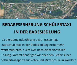 BEDARFSERHEBUNG SCHÜLERTAXI IN DER BADESIEDLUNG  Da die Gemeindeführung beschlossen hat, das Schülertaxi in der Badesiedlung nicht mehr weiterzuführen, sucht IGM nach einer sinnvollen Lösung. Vorerst benötigen wir aber den Bedarf einesSchülertransports zur Volks-und Mittelschule in Wördern
